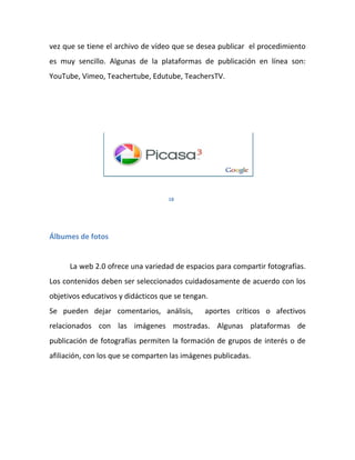 vez que se tiene el archivo de vídeo que se desea publicar el procedimiento
es muy sencillo. Algunas de la plataformas de publicación en línea son:
YouTube, Vimeo, Teachertube, Edutube, TeachersTV.




                                    18




Álbumes de fotos


      La web 2.0 ofrece una variedad de espacios para compartir fotografías.
Los contenidos deben ser seleccionados cuidadosamente de acuerdo con los
objetivos educativos y didácticos que se tengan.
Se pueden dejar comentarios, análisis,         aportes críticos o afectivos
relacionados con las imágenes mostradas. Algunas plataformas de
publicación de fotografías permiten la formación de grupos de interés o de
afiliación, con los que se comparten las imágenes publicadas.
 