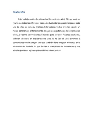CONCLUSIÓN


      Este trabajo analiza las diferentes Herramientas Web 2.0, por ende se
reunieron todos los diferentes tipos así estudiando las características de cada
uno de ellos, así como su finalidad. Este trabajo ayuda a el lector a darle un
mejor panorama y entendimiento de que son exactamente la herramientas
web 2.0 y como aprovecharlas al máximo para así tener mejores resultados,
también se enfoca en explicar que la web 2.0 no solo es para divertirse o
comunicarse con los amigos sino que también tiene una gran influencia en la
educación del mañana. Ya que facilita el intercambio de información y nos
abre las puertas a lugares que quizá nunca hemos visto.
 