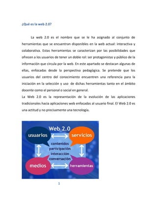 ¿Qué es la web 2.0?


      La web 2.0 es el nombre que se le ha asignado al conjunto de
herramientas que se encuentran disponibles en la web actual: interactiva y
colaborativa. Estas herramientas se caracterizan por las posibilidades que
ofrecen a los usuarios de tener un doble rol: ser protagonistas y público de la
información que circula por la web. En este apartado se destacan algunas de
ellas, enfocadas desde la perspectiva pedagógica. Se pretende que los
usuarios del centro del conocimiento encuentren una referencia para la
iniciación en la selección y uso de dichas herramientas tanto en el ámbito
docente como el personal o social en general.
La Web 2.0 es la representación de la evolución de las aplicaciones
tradicionales hacia aplicaciones web enfocadas al usuario final. El Web 2.0 es
una actitud y no precisamente una tecnología.




                         1
 