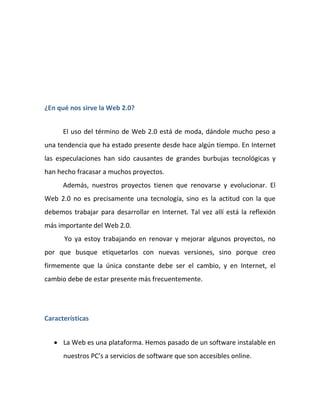 ¿En qué nos sirve la Web 2.0?


      El uso del término de Web 2.0 está de moda, dándole mucho peso a
una tendencia que ha estado presente desde hace algún tiempo. En Internet
las especulaciones han sido causantes de grandes burbujas tecnológicas y
han hecho fracasar a muchos proyectos.
      Además, nuestros proyectos tienen que renovarse y evolucionar. El
Web 2.0 no es precisamente una tecnología, sino es la actitud con la que
debemos trabajar para desarrollar en Internet. Tal vez allí está la reflexión
más importante del Web 2.0.
      Yo ya estoy trabajando en renovar y mejorar algunos proyectos, no
por que busque etiquetarlos con nuevas versiones, sino porque creo
firmemente que la única constante debe ser el cambio, y en Internet, el
cambio debe de estar presente más frecuentemente.




Características


    La Web es una plataforma. Hemos pasado de un software instalable en
      nuestros PC’s a servicios de software que son accesibles online.
 