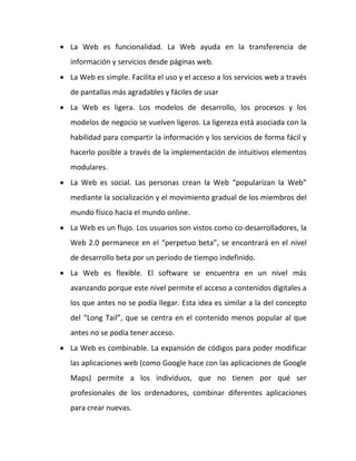  La Web es funcionalidad. La Web ayuda en la transferencia de
   información y servicios desde páginas web.
 La Web es simple. Facilita el uso y el acceso a los servicios web a través
   de pantallas más agradables y fáciles de usar
 La Web es ligera. Los modelos de desarrollo, los procesos y los
   modelos de negocio se vuelven ligeros. La ligereza está asociada con la
   habilidad para compartir la información y los servicios de forma fácil y
   hacerlo posible a través de la implementación de intuitivos elementos
   modulares.
 La Web es social. Las personas crean la Web “popularizan la Web”
   mediante la socialización y el movimiento gradual de los miembros del
   mundo físico hacia el mundo online.
 La Web es un flujo. Los usuarios son vistos como co-desarrolladores, la
   Web 2.0 permanece en el “perpetuo beta”, se encontrará en el nivel
   de desarrollo beta por un periodo de tiempo indefinido.
 La Web es flexible. El software se encuentra en un nivel más
   avanzando porque este nivel permite el acceso a contenidos digitales a
   los que antes no se podía llegar. Esta idea es similar a la del concepto
   del “Long Tail”, que se centra en el contenido menos popular al que
   antes no se podía tener acceso.
 La Web es combinable. La expansión de códigos para poder modificar
   las aplicaciones web (como Google hace con las aplicaciones de Google
   Maps) permite a los individuos, que no tienen por qué ser
   profesionales de los ordenadores, combinar diferentes aplicaciones
   para crear nuevas.
 
