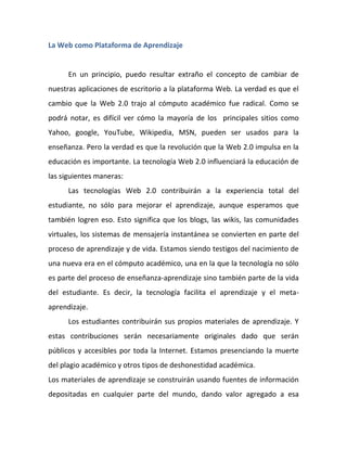 La Web como Plataforma de Aprendizaje


      En un principio, puedo resultar extraño el concepto de cambiar de
nuestras aplicaciones de escritorio a la plataforma Web. La verdad es que el
cambio que la Web 2.0 trajo al cómputo académico fue radical. Como se
podrá notar, es difícil ver cómo la mayoría de los principales sitios como
Yahoo, google, YouTube, Wikipedia, MSN, pueden ser usados para la
enseñanza. Pero la verdad es que la revolución que la Web 2.0 impulsa en la
educación es importante. La tecnología Web 2.0 influenciará la educación de
las siguientes maneras:
      Las tecnologías Web 2.0 contribuirán a la experiencia total del
estudiante, no sólo para mejorar el aprendizaje, aunque esperamos que
también logren eso. Esto significa que los blogs, las wikis, las comunidades
virtuales, los sistemas de mensajería instantánea se convierten en parte del
proceso de aprendizaje y de vida. Estamos siendo testigos del nacimiento de
una nueva era en el cómputo académico, una en la que la tecnología no sólo
es parte del proceso de enseñanza-aprendizaje sino también parte de la vida
del estudiante. Es decir, la tecnología facilita el aprendizaje y el meta-
aprendizaje.
      Los estudiantes contribuirán sus propios materiales de aprendizaje. Y
estas contribuciones serán necesariamente originales dado que serán
públicos y accesibles por toda la Internet. Estamos presenciando la muerte
del plagio académico y otros tipos de deshonestidad académica.
Los materiales de aprendizaje se construirán usando fuentes de información
depositadas en cualquier parte del mundo, dando valor agregado a esa
 