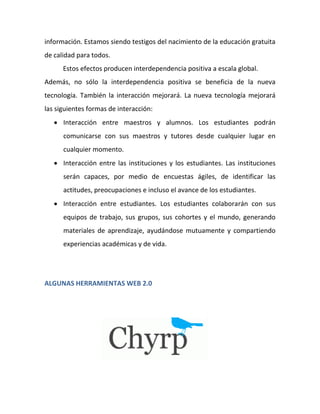 información. Estamos siendo testigos del nacimiento de la educación gratuita
de calidad para todos.
      Estos efectos producen interdependencia positiva a escala global.
Además, no sólo la interdependencia positiva se beneficia de la nueva
tecnología. También la interacción mejorará. La nueva tecnología mejorará
las siguientes formas de interacción:
    Interacción entre maestros y alumnos. Los estudiantes podrán
      comunicarse con sus maestros y tutores desde cualquier lugar en
      cualquier momento.
    Interacción entre las instituciones y los estudiantes. Las instituciones
      serán capaces, por medio de encuestas ágiles, de identificar las
      actitudes, preocupaciones e incluso el avance de los estudiantes.
    Interacción entre estudiantes. Los estudiantes colaborarán con sus
      equipos de trabajo, sus grupos, sus cohortes y el mundo, generando
      materiales de aprendizaje, ayudándose mutuamente y compartiendo
      experiencias académicas y de vida.




ALGUNAS HERRAMIENTAS WEB 2.0
 