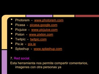 •   Photorem - www.photorem.com
•   Picasa - picasa.google.com
•   Picjuice - www.picjuice.com
•   Pixton - www.pixton.com
•   Twitpic - twitpic.com
•   Pix.ie - pix.ie
•   Splashup - www.splashup.com

7. Red social.
Esta herramienta nos permite compartir comentarios,
    imagenes con otra personas ya
 