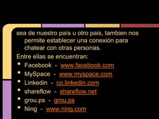 sea de nuestro país u otro pais, tambien nos
  permite establecer una conexión para
  chatear con otras personas.
Entre ellas se encuentran:
• Facebook - www.facebook.com
• MySpace - www.myspace.com
• Linkedin - co.linkedin.com
• shareflow - shareflow.net
• grou.ps - grou.ps
• Ning - www.ning.com
 
