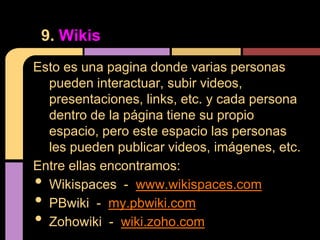 9. Wikis
Esto es una pagina donde varias personas
  pueden interactuar, subir videos,
  presentaciones, links, etc. y cada persona
  dentro de la página tiene su propio
  espacio, pero este espacio las personas
  les pueden publicar videos, imágenes, etc.
Entre ellas encontramos:
• Wikispaces - www.wikispaces.com
• PBwiki - my.pbwiki.com
• Zohowiki - wiki.zoho.com
 