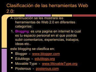Clasificación de las herramientas Web
2.0:
 A continuación se les mostrará las
    herramientas de Web 2.0 en diferentes
    categorías:
 1. Blogging: es una pagina en internet la cual
    es tu espacio personal en el que podrás
    subir comentarios, experiencias, trabajos,
    ideas etc..
 este blogging se clasifica en:
 •  Blogger - www.blogger.com
 •  Edublogs - edublogs.org
 •  Movable Type - www.MovableType.org
 •  Posterous - posterous.com
 