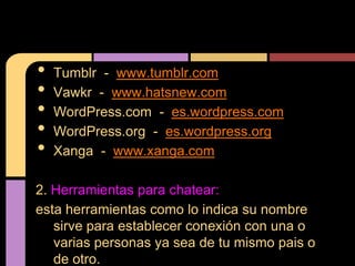 •   Tumblr - www.tumblr.com
•   Vawkr - www.hatsnew.com
•   WordPress.com - es.wordpress.com
•   WordPress.org - es.wordpress.org
•   Xanga - www.xanga.com

2. Herramientas para chatear:
esta herramientas como lo indica su nombre
   sirve para establecer conexión con una o
   varias personas ya sea de tu mismo pais o
   de otro.
 
