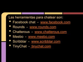 Las herramientas para chatear son:
• Facebook chat - www.facebook.com
• Rounds - www.rounds.com
• Chatterous - www.chatterous.com
• Meebo - www.meebo.com
• Scribblar - www.scribblar.com
• TinyChat - tinychat.com
 