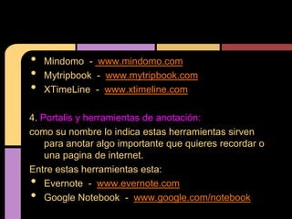•   Mindomo - www.mindomo.com
•   Mytripbook - www.mytripbook.com
•   XTimeLine - www.xtimeline.com

4. Portalis y herramientas de anotación:
como su nombre lo indica estas herramientas sirven
    para anotar algo importante que quieres recordar o
    una pagina de internet.
Entre estas herramientas esta:
•   Evernote - www.evernote.com
•   Google Notebook - www.google.com/notebook
 