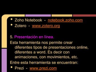 •   Zoho Notebook - notebook.zoho.com
•   Zotero - www.zotero.org

5. Presentación en línea.
Esta herramienta nos permite crear
   diferentes tipos de presentaciones online,
   diferentes a word. Es decir con
   animaciones, con movimientos, etc.
Entre esta herramienta se encuentran:
•  Prezi - www.prezi.com
 
