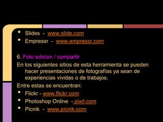 •   Slides - www.slide.com
•   Empressr - www.empressr.com

6. Foto edicion / compartir
En los siguientes sitios de esta herramienta se pueden
    hacer presentaciones de fotografías ya sean de
    experiencias vividas o de trabajos.
Entre estas se encuentran:
•   Flickr - www.flickr.com
•   Photoshop Online - pixrl.com
•   Picnik - www.picnik.com
 