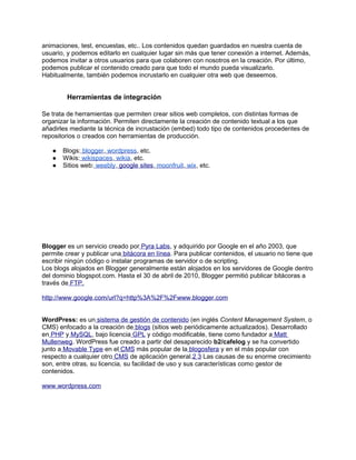 animaciones, test, encuestas, etc.. Los contenidos quedan guardados en nuestra cuenta de
usuario, y podemos editarlo en cualquier lugar sin más que tener conexión a internet. Además,
podemos invitar a otros usuarios para que colaboren con nosotros en la creación. Por último,
podemos publicar el contenido creado para que todo el mundo pueda visualizarlo.
Habitualmente, también podemos incrustarlo en cualquier otra web que deseemos.


        Herramientas de integración

Se trata de herramientas que permiten crear sitios web completos, con distintas formas de
organizar la información. Permiten directamente la creación de contenido textual a los que
añadirles mediante la técnica de incrustación (embed) todo tipo de contenidos procedentes de
repositorios o creados con herramientas de producción.

   ●   Blogs: blogger, wordpress, etc.
   ●   Wikis: wikispaces, wikia, etc.
   ●   Sitios web: weebly, google sites, moonfruit, wix, etc.




Blogger es un servicio creado por Pyra Labs, y adquirido por Google en el año 2003, que
permite crear y publicar una bitácora en línea. Para publicar contenidos, el usuario no tiene que
escribir ningún código o instalar programas de servidor o de scripting.
Los blogs alojados en Blogger generalmente están alojados en los servidores de Google dentro
del dominio blogspot.com. Hasta el 30 de abril de 2010, Blogger permitió publicar bitácoras a
través de FTP.

http://www.google.com/url?q=http%3A%2F%2Fwww.blogger.com


WordPress: es un sistema de gestión de contenido (en inglés Content Management System, o
CMS) enfocado a la creación de blogs (sitios web periódicamente actualizados). Desarrollado
en PHP y MySQL, bajo licencia GPL y código modificable, tiene como fundador a Matt
Mullenweg. WordPress fue creado a partir del desaparecido b2/cafelog y se ha convertido
junto a Movable Type en el CMS más popular de la blogosfera y en el más popular con
respecto a cualquier otro CMS de aplicación general.2 3 Las causas de su enorme crecimiento
son, entre otras, su licencia, su facilidad de uso y sus características como gestor de
contenidos.

www.wordpress.com
 