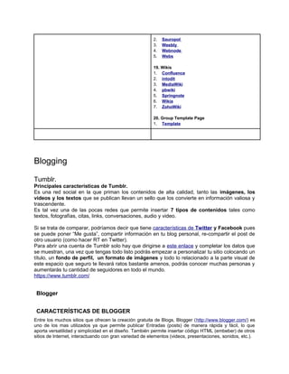 2.   Sauropol
                                                        3.   Weebly
                                                        4.   Webnode
                                                        5.   Webs

                                                        19. Wikis
                                                        1. Confluence
                                                        2. intodit
                                                        3. MediaWiki
                                                        4. pbwiki
                                                        5. Springnote
                                                        6. Wikia
                                                        7. ZohoWiki

                                                        20. Group Template Page
                                                        1. Template




Blogging

Tumblr.
Principales características de Tumblr.
Es una red social en la que priman los contenidos de alta calidad, tanto las imágenes, los
videos y los textos que se publican llevan un sello que los convierte en información valiosa y
trascendente.
Es tal vez una de las pocas redes que permite insertar 7 tipos de contenidos tales como
textos, fotografías, citas, links, conversaciones, audio y video.

Si se trata de comparar, podríamos decir que tiene características de Twitter y Facebook pues
se puede poner “Me gusta”, compartir información en tu blog personal, re-compartir el post de
otro usuario (como hacer RT en Twitter).
Para abrir una cuenta de Tumblr solo hay que dirigirse a este enlace y completar los datos que
se muestran, una vez que tengas todo listo podrás empezar a personalizar tu sitio colocando un
título, un fondo de perfil, un formato de imágenes y todo lo relacionado a la parte visual de
este espacio que seguro te llevará ratos bastante amenos, podrás conocer muchas personas y
aumentarás tu cantidad de seguidores en todo el mundo.
https://www.tumblr.com/


 Blogger


 CARACTERÍSTICAS DE BLOGGER
Entre los muchos sitios que ofrecen la creación gratuita de Blogs, Blogger (http://www.blogger.com/) es
uno de los mas utilizados ya que permite publicar Entradas (posts) de manera rápida y fácil, lo que
aporta versatilidad y simplicidad en el diseño. También permite insertar código HTML (embeber) de otros
sitios de Internet, interactuando con gran variedad de elementos (videos, presentaciones, sonidos, etc.).
 