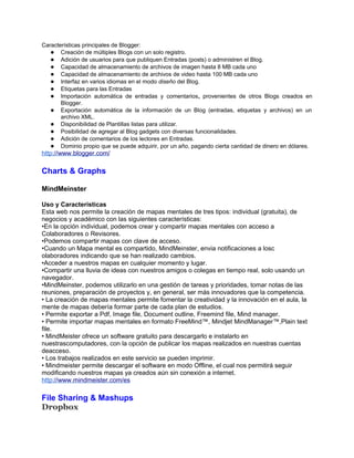 Características principales de Blogger:
   ● Creación de múltiples Blogs con un solo registro.
   ● Adición de usuarios para que publiquen Entradas (posts) o administren el Blog.
   ● Capacidad de almacenamiento de archivos de imagen hasta 8 MB cada uno
   ● Capacidad de almacenamiento de archivos de video hasta 100 MB cada uno
   ● Interfaz en varios idiomas en el modo diseño del Blog.
   ● Etiquetas para las Entradas
   ● Importación automática de entradas y comentarios, provenientes de otros Blogs creados en
       Blogger.
   ● Exportación automática de la información de un Blog (entradas, etiquetas y archivos) en un
       archivo XML.
   ● Disponibilidad de Plantillas listas para utilizar.
   ● Posibilidad de agregar al Blog gadgets con diversas funcionalidades.
   ● Adición de comentarios de los lectores en Entradas.
   ● Dominio propio que se puede adquirir, por un año, pagando cierta cantidad de dinero en dólares.
http://www.blogger.com/

Charts & Graphs

MindMeinster

Uso y Características
Esta web nos permite la creación de mapas mentales de tres tipos: individual (gratuita), de
negocios y académico con las siguientes características:
•En la opción individual, podemos crear y compartir mapas mentales con acceso a
Colaboradores o Revisores.
•Podemos compartir mapas con clave de acceso.
•Cuando un Mapa mental es compartido, MindMeinster, envia notificaciones a losc
olaboradores indicando que se han realizado cambios.
•Acceder a nuestros mapas en cualquier momento y lugar.
•Compartir una lluvia de ideas con nuestros amigos o colegas en tiempo real, solo usando un
navegador.
•MindMeinster, podemos utilizarlo en una gestión de tareas y prioridades, tomar notas de las
reuniones, preparación de proyectos y, en general, ser más innovadores que la competencia.
• La creación de mapas mentales permite fomentar la creatividad y la innovación en el aula, la
mente de mapas debería formar parte de cada plan de estudios.
• Permite exportar a Pdf, Image file, Document outline, Freemind file, Mind manager.
• Permite importar mapas mentales en formato FreeMind™, Mindjet MindManager™,Plain text
file.
• MindMeister ofrece un software gratuito para descargarlo e instalarlo en
nuestrascomputadores, con la opción de publicar los mapas realizados en nuestras cuentas
deacceso.
• Los trabajos realizados en este servicio se pueden imprimir.
• Mindmeister permite descargar el software en modo Offline, el cual nos permitirá seguir
modificando nuestros mapas ya creados aún sin conexión a internet.
http://www.mindmeister.com/es

File Sharing & Mashups
Dropbox
 