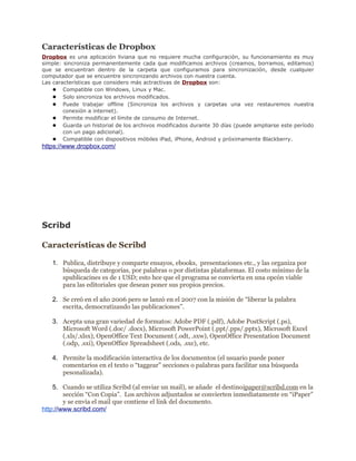 Características de Dropbox
Dropbox es una aplicación liviana que no requiere mucha configuración, su funcionamiento es muy
simple: sincroniza permanentemente cada que modificamos archivos (creamos, borramos, editamos)
que se encuentran dentro de la carpeta que configuramos para sincronización, desde cualquier
computador que se encuentre sincronizando archivos con nuestra cuenta.
Las características que considero más actractivas de Dropbox son:
    ● Compatible con Windows, Linux y Mac.
    ● Solo sincroniza los archivos modificados.
    ● Puede trabajar offline (Sincroniza los archivos y carpetas una vez restauremos nuestra
        conexión a internet).
    ● Permite modificar el límite de consumo de Internet.
    ● Guarda un historial de los archivos modificados durante 30 días (puede ampliarse este período
        con un pago adicional).
    ● Compatible con dispositivos móbiles iPad, iPhone, Android y próximamente Blackberry.
https://www.dropbox.com/




Scribd

Características de Scribd

   1. Publica, distribuye y comparte ensayos, ebooks, presentaciones etc., y las organiza por
      búsqueda de categorías, por palabras o por distintas plataformas. El costo mínimo de la
      spublicacines es de 1 USD; esto hce que el programa se convierta en una opcón viable
      para las editoriales que desean poner sus propios precios.

   2. Se creó en el año 2006 pero se lanzó en el 2007 con la misión de “liberar la palabra
      escrita, democratizando las publicaciones”.

   3. Acepta una gran variedad de formatos: Adobe PDF (.pdf), Adobe PostScript (.ps),
      Microsoft Word (.doc/ .docx), Microsoft PowerPoint (.ppt/.pps/.pptx), Microsoft Excel
      (.xls/.xlsx), OpenOffice Text Document (.odt, .sxw), OpenOffice Presentation Document
      (.odp, .sxi), OpenOffice Spreadsheet (.ods, .sxc), etc.

   4. Permite la modificación interactiva de los documentos (el usuario puede poner
      comentarios en el texto o “taggear” secciones o palabras para facilitar una búsqueda
      pesonalizada).

    5. Cuando se utiliza Scribd (al enviar un mail), se añade el destinoipaper@scribd.com en la
        sección “Con Copia”. Los archivos adjuntados se convierten inmediatamente en “iPaper”
        y se envía el mail que contiene el link del documento.
http://www.scribd.com/
 