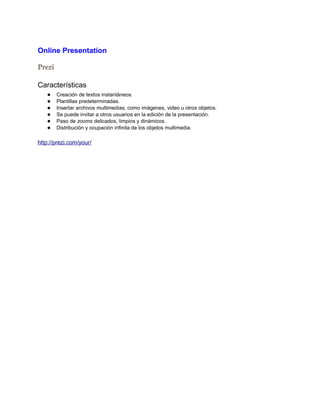 Online Presentation

Prezi

Características
   ●    Creación de textos instantáneos.
   ●    Plantillas predeterminadas.
   ●    Insertar archivos multimedias, como imágenes, video u otros objetos.
   ●    Se puede invitar a otros usuarios en la edición de la presentación.
   ●    Paso de zooms delicados, limpios y dinámicos.
   ●    Distribución y ocupación infinita de los objetos multimedia.

http://prezi.com/your/
 
