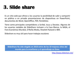 3. Slide share
Es un sitio web que ofrece a los usuarios la posibilidad de subir y compartir
en público o en privado presentaciones de diapositivas en PowerPoint,
documentos de Word, OpenOffice, PDF, Portafolios
Tiene como principales competidores a Scribd, Issuu y Docstoc. Algunos de
los usuarios notables de SlideShare incluyen a la Casa Blanca, la NASA, el
Foro Económico Mundial, O'Reilly Media, Hewlett Packard e IBM.
Slideshare es muy útil para hacer trabajos escolares




   SlideShare Ha sido elegido en 2010 entre de los 10 mejores sitios del
           mundo para la enseñanza y el aprendizaje en línea.
                                                       http://www.slideshare.net/
 