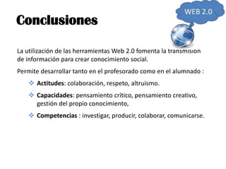 Conclusiones

La utilización de las herramientas Web 2.0 fomenta la transmisión
de información para crear conocimiento social.
Permite desarrollar tanto en el profesorado como en el alumnado :
    Actitudes: colaboración, respeto, altruismo.
    Capacidades: pensamiento crítico, pensamiento creativo,
     gestión del propio conocimiento,
    Competencias : investigar, producir, colaborar, comunicarse.
 