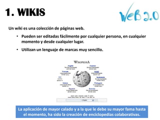 1. WIKIS
Un wiki es una colección de páginas web.
    • Pueden ser editadas fácilmente por cualquier persona, en cualquier
      momento y desde cualquier lugar.
    • Utilizan un lenguaje de marcas muy sencillo.




     La aplicación de mayor calado y a la que le debe su mayor fama hasta
        el momento, ha sido la creación de enciclopedias colaborativas.
 