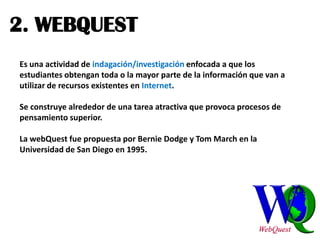 2. WEBQUEST
Es una actividad de indagación/investigación enfocada a que los
estudiantes obtengan toda o la mayor parte de la información que van a
utilizar de recursos existentes en Internet.

Se construye alrededor de una tarea atractiva que provoca procesos de
pensamiento superior.

La webQuest fue propuesta por Bernie Dodge y Tom March en la
Universidad de San Diego en 1995.
 