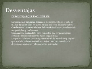 DESVENTAJAS QUE ENCUENTRAN:

Información privada a terceros: Generalmente no se sabe en
manos de quién caen los datos ni que uso se va a hacer de ellos.
Cambios en las condiciones del servicio: Puede que el servicio
sea gratis hoy y mañana no.
Copias de seguridad: Si bien es posible que tengan mejores
copias de los datos nuestros, nadie lo garantiza.
Lo que está claro es que otorgan multitud de beneficios y seguro
que tendrán más o menos desventajas, pero eso ya está en la
decisión de cada uno y el uso que las quiera dar.
 