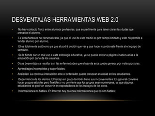DESVENTAJAS HERRAMIENTAS WEB 2.0
•   No hay contacto físico entre alumnos profesores, que es pertinente para tener claras las dudas que
    presente el alumno.
•    La enseñanza es no personalizada, ya que el uso de este medio es por tiempo limitado y esto no permite a
    tender alumno por alumno.
•    El es totalmente autónomo ya que el podrá decidir que ver y que hacer cuando este frente al el equipo de
    computo.
•    Se le tiende dar un mal uso a esta estrategia educativa, ya se puede entrar a páginas inadecuadas a la
    educación por parte de los usuarios.
•   Otras desventajas a resaltar son las enfermedades que el uso de esta puede generar por malas posturas.
•   Aprendizajes incompletos y superficiales.
•   Ansiedad. La continua interacción ante el ordenador puede provocar ansiedad en los estudiantes.
•    Dependencia de los demás. El trabajo en grupo también tiene sus inconvenientes. En general conviene
    hacer grupos estables pero flexibles y no conviene que los grupos sean numerosos, ya que algunos
    estudiantes se podrían convertir en espectadores de los trabajos de los otros.
•   Informaciones no fiables. En Internet hay muchas informaciones que no son fiables:
 