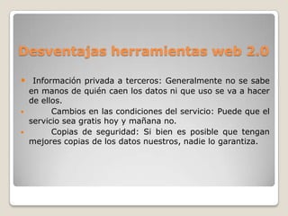 Desventajas herramientas web 2.0

 Información privada a terceros: Generalmente no se sabe
    en manos de quién caen los datos ni que uso se va a hacer
    de ellos.
         Cambios en las condiciones del servicio: Puede que el
    servicio sea gratis hoy y mañana no.
         Copias de seguridad: Si bien es posible que tengan
    mejores copias de los datos nuestros, nadie lo garantiza.
 