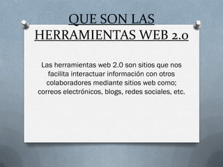 QUE SON LAS
HERRAMIENTAS WEB 2.0

 Las herramientas web 2.0 son sitios que nos
   facilita interactuar información con otros
   colaboradores mediante sitios web como;
correos electrónicos, blogs, redes sociales, etc.
 