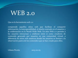 WEB 2.0
Que es la herramienta web 2.0

comprende aquellos sitios web que facilitan el compartir
información, la interoperabilidad, el diseño centrado en el usuario1 y
la colaboración en la World Wide Web. Un sitio Web 2.0 permite a
los usuarios interactuar y colaborar entre sí como creadores de
contenido generado por usuarios en una comunidad virtual, a
diferencia de sitios web estáticos donde los usuarios se limitan a la
observación pasiva de los contenidos que se han creado para ellos.



Liliana Picoita             2013-02-05
 