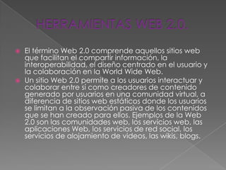    El término Web 2.0 comprende aquellos sitios web
    que facilitan el compartir información, la
    interoperabilidad, el diseño centrado en el usuario y
    la colaboración en la World Wide Web.
   Un sitio Web 2.0 permite a los usuarios interactuar y
    colaborar entre sí como creadores de contenido
    generado por usuarios en una comunidad virtual, a
    diferencia de sitios web estáticos donde los usuarios
    se limitan a la observación pasiva de los contenidos
    que se han creado para ellos. Ejemplos de la Web
    2.0 son las comunidades web, los servicios web, las
    aplicaciones Web, los servicios de red social, los
    servicios de alojamiento de videos, las wikis, blogs.
 
