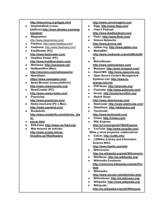 http://bitworking.org/Aggie.html             http://www.conversagent.com/
●    AmphetaDesk (cross-                      ● Digg: http://www.digg.com/
    platform):http://www.disobey.com/amp      ● Feed 2 Podcast:
    hetadesk/                                    http://www.feed2podcast.com/
●   Blogmemex:                                ● Flickr: http://www.flickr.com/
    http://www.blogmemes.com/                 ● Groove Networks:
●   Feedexa: http://www.feedexa.com/             http://www.groove.net/
●   Feddness: http://www.feedness.com/        ● Jabber.org: http://www.jabber.org/
●   FeedReader (PC):                          ● MediaWiki:
    http://www.feedreader.com/                   http://www.mediawiki.org/wiki/MediaWi
●   Headline Viewer (PC):                        ki
    http://www.headlineviewer.com/            ● MetricStream:
●   Menéame: http://meneame.net/                 http://www.metricstream.com/
●   NetNewsWire (Mac):                        ● Myspace: http://www.myspace.com/
    http://ranchero.com/netnewswire/          ● OpenCMS: http://www.opencms.org
●   NewsGator:                                ● Open Source Content Management
    https://www.newsgator.com/                   Systems List: http://www.la-
●   News Monster (cross-platform):               grange.net/cms
    http://www.newsmonster.org/               ● PHP-Nuke: http://phpnuke.org/
●   NewzCrawler (PC):                         ● Postnuke: http://www.postnuke.com/
    http://www.newzcrawler.com/               ● Scoop: http://scoop.kuro5hin.org/
●   Populicias:                               ● Sketch Swap:
    http://www.populicias.com/                   http://www.sketchswap.com/
●   Radio UserLand (PC o Mac):                ● Slashcode: http://www.slashcode.com/
    http://radio.userland.com/                ● SlideShare: http://slideshare.net/
●   Rocketinfo:                               ● Tecnhorati:
    http://www.rocketinfo.com/info/rss_clie      http://www.technorati.com/
    nt_                                       ● Vimeo: http://vimeo.com/
●   server.html                               ● Wiki Engines:
●   RSS-Feed: http://www.rss-feed.org/           http://c2.com/cgi/wiki?WikiEngines
●   Más lectores de noticias:                 ● YouTube: http://www.youtube.com/
    http://www.ourpla.net/cgi-                 Wikis y otros proyectos colaborativos
    bin/pikie.cgi?RssReaders                  ● ColLib: http://collib.info/
                                              ● LISWikis (Library and Information
                                                 Science Wiki):
                                                 http://www.liswiki.com/wiki
                                              ● Wikcionario:
                                                 http://es.wikipedia.org/wiki/Wikcionario
                                              ● Wikilibros: http://es.wikibooks.org/
                                              ● Wikimedia Commons:
                                                 http://commons.wikimedia.org/wiki/Por
                                                 tada
                                              ● Wikimedio:
                                                 http://www.escolar.net/wiki/index.php/
                                              ● Wikinoticias: http://es.wikinews.org/
                                              ● Wikipedia: http://www.wikipedia.org/
                                              ● Wikiquote:
                                                 http://es.wikipedia.org/wiki/Wikiquote
 