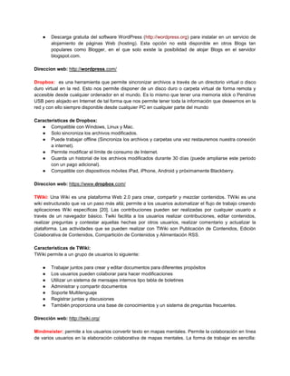 ●   Descarga gratuita del software WordPress (http://wordpress.org) para instalar en un servicio de
        alojamiento de páginas Web (hosting). Esta opción no está disponible en otros Blogs tan
        populares como Blogger, en el que solo existe la posibilidad de alojar Blogs en el servidor
        blogspot.com.

Direccion web: http://wordpress.com/

Dropbox: es una herramienta que permite sincronizar archivos a través de un directorio virtual o disco
duro virtual en la red. Esto nos permite disponer de un disco duro o carpeta virtual de forma remota y
accesible desde cualquier ordenador en el mundo. Es lo mismo que tener una memoria stick o Pendrive
USB pero alojado en Internet de tal forma que nos permite tener toda la información que deseemos en la
red y con ello siempre disponible desde cualquier PC en cualquier parte del mundo

Características de Dropbox:
   ● Compatible con Windows, Linux y Mac.
   ● Solo sincroniza los archivos modificados.
   ● Puede trabajar offline (Sincroniza los archivos y carpetas una vez restauremos nuestra conexión
       a internet).
   ● Permite modificar el límite de consumo de Internet.
   ● Guarda un historial de los archivos modificados durante 30 días (puede ampliarse este periodo
       con un pago adicional).
   ● Compatible con dispositivos móviles iPad, iPhone, Android y próximamente Blackberry.

Direccion web: https://www.dropbox.com/

TWiki: Una Wiki es una plataforma Web 2.0 para crear, compartir y mezclar contenidos. TWiki es una
wiki estructurado que va un paso más allá; permite a los usuarios automatizar el flujo de trabajo creando
aplicaciones Wiki específicas [20]. Las contribuciones pueden ser realizadas por cualquier usuario a
través de un navegador básico. Twiki facilita a los usuarios realizar contribuciones, editar contenidos,
realizar preguntas y contestar aquellas hechas por otros usuarios, realizar comentario y actualizar la
plataforma. Las actividades que se pueden realizar con TWiki son Publicación de Contenidos, Edición
Colaborativa de Contenidos, Compartición de Contenidos y Alimentación RSS.

Características de TWiki:
TWiki permite a un grupo de usuarios lo siguiente:

    ●   Trabajar juntos para crear y editar documentos para diferentes propósitos
    ●   Los usuarios pueden colaborar para hacer modificaciones
    ●   Utilizar un sistema de mensajes internos tipo tabla de boletines
    ●   Administrar y compartir documentos
    ●   Soporte Multilenguaje
    ●   Registrar juntas y discusiones
    ●   También proporciona una base de conocimientos y un sistema de preguntas frecuentes.

Dirección web: http://twiki.org/

Mindmeister: permite a los usuarios convertir texto en mapas mentales. Permite la colaboración en línea
de varios usuarios en la elaboración colaborativa de mapas mentales. La forma de trabajar es sencilla:
 