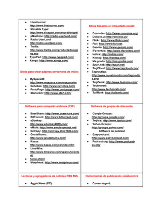 ●   LiveJournal
       http://www.livejournal.com/                     Sitios basados en etiquetado social:
   ●   Movable Type:
       http://www.sixapart.com/movabletype/        ●     Connotea: http://www.connotea.org/
   ●   pMachine: http://radio.userland.com/        ●     Del.icio.us http://del.icio.us/
   ●   Radio UserLand                              ●     Flickr: http://www.flickr.com/
       http://radio.userland.com/                  ●     Furl: http://www.furl.net
   ●   Trellix:                                    ●     Gennio: http://www.gennio.com/
       http://www.trellix.com/products/bloggi      ●     iFavoritos: http://www.ifavoritos.com/
       ng.asp                                      ●     Indiza: http://indiza.com/
   ●   TypePad: http://www.typepad.com/            ●     Keotag: http://keotag.com/
   ●   Xanga: http://www.xanga.com/                ●     Ma.gnolia: http://ma.gnolia.com/
                                                   ●     Spurl.net: http://spurl.net/
                                                   ●     TagCloud: http://www.tagcloud.com/
Sitios para crear páginas personales de inicio:    ●     Tagnautica:
                                                         http://www.quasimondo.com/tagnautic
   ●   MySpaceIM:                                        a.php
       http://www.myspace.com/myspaceim            ●     TagZania: http://www.tagzania.com/
   ●   Netvibes: http://www.netvibes.com/          ●     Technorati:
   ●   ProtoPage: http://www.protopage.com/              http://www.technorati.com/
   ●   Start.com: http://www.start.com/            ●     TailRank: http://tailrank.com/




   Software para compartir archivos (P2P)               Software de grupos de discusión

   ●   BearShare: http://www.bearshare.com/        ●     Google Groups:
   ●   BitTorrent: http://www.bittorrent.com/            http://groups.google.com/
   ●   eDonkey:                                    ●     Topica: http://www.topica.com/
       http://www.edonkey2000.com/                 ●     Yahoo!Groups:
   ●   eMule: http://www.emule-project.net/              http://groups.yahoo.com/
   ●   Entropy: http://entropy.stop1984.com/                    Software de podcast
   ●   Gnutelliums:                                ●     Easypodcast:
       http://www.gnutelliums.com/                       http://www.easypodcast.com/
   ●   Kazaa:                                      ●     Podcast.org: http://www.podcast-
       http://www.kazaa.com/es/index.htm                 es.org/
   ●   LimeWire:
       http://www.limewire.com/spanish/conte
       nt/
   ●   home.shtml
   ●   Morpheus: http://www.morpheus.com/




Lectores y agregadores de noticias RSS XML        Herramientas de publicación colaborativa

   ●    Aggie News (PC):                           ●     Conversagent:
 