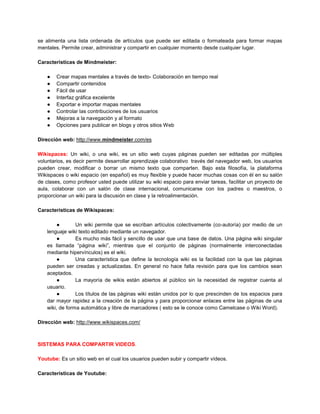 se alimenta una lista ordenada de artículos que puede ser editada o formateada para formar mapas
mentales. Permite crear, administrar y compartir en cualquier momento desde cualquier lugar.

Características de Mindmeister:

    ●   Crear mapas mentales a través de texto- Colaboración en tiempo real
    ●   Compartir contenidos
    ●   Fácil de usar
    ●   Interfaz gráfica excelente
    ●   Exportar e importar mapas mentales
    ●   Controlar las contribuciones de los usuarios
    ●   Mejoras a la navegación y al formato
    ●   Opciones para publicar en blogs y otros sitios Web

Dirección web: http://www.mindmeister.com/es

Wikispaces: Un wiki, o una wiki, es un sitio web cuyas páginas pueden ser editadas por múltiples
voluntarios, es decir permite desarrollar aprendizaje colaborativo través del navegador web, los usuarios
pueden crear, modificar o borrar un mismo texto que comparten. Bajo esta filosofía, la plataforma
Wikispaces o wiki espacio (en español) es muy flexible y puede hacer muchas cosas con él en su salón
de clases, como profesor usted puede utilizar su wiki espacio para enviar tareas, facilitar un proyecto de
aula, colaborar con un salón de clase internacional, comunicarse con los padres o maestros, o
proporcionar un wiki para la discusión en clase y la retroalimentación.

Características de Wikispaces:

        ●        Un wiki permite que se escriban artículos colectivamente (co-autoría) por medio de un
    lenguaje wiki texto editado mediante un navegador.
        ●        Es mucho más fácil y sencillo de usar que una base de datos. Una página wiki singular
    es llamada “página wiki”, mientras que el conjunto de páginas (normalmente interconectadas
    mediante hipervínculos) es el wiki.
        ●        Una característica que define la tecnología wiki es la facilidad con la que las páginas
    pueden ser creadas y actualizadas. En general no hace falta revisión para que los cambios sean
    aceptados.
        ●        La mayoría de wikis están abiertos al público sin la necesidad de registrar cuenta al
    usuario.
        ●        Los títulos de las páginas wiki están unidos por lo que prescinden de los espacios para
    dar mayor rapidez a la creación de la página y para proporcionar enlaces entre las páginas de una
    wiki, de forma automática y libre de marcadores ( esto se le conoce como Camelcase o Wiki Word).

Dirección web: http://www.wikispaces.com/



SISTEMAS PARA COMPARTIR VIDEOS.

Youtube: Es un sitio web en el cual los usuarios pueden subir y compartir vídeos.

Características de Youtube:
 