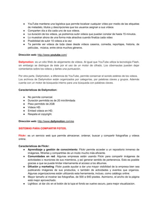 ●   YouTube mantiene una logística que permite localizar cualquier vídeo por medio de las etiquetas
        de metadato, títulos y descripciones que los usuarios asignan a sus vídeos
    ●   Comparten día a día cada uno de sus videos.
    ●   La duración de los videos, ya podremos subir videos que puedan constar de hasta 15 minutos.
    ●   Lo muestran ahora de una forma más atractiva cuando finaliza cada video
    ●   Posibilidad de subir 10 videos a la vez
    ●   Te permite ver videos de toda clase desde vídeos caseros, comedia, reportajes, historia, de
        películas, música, entre otros muchos géneros.

Dirección web: http://www.youtube.com/

Dailymotion: es un sitio Web de alojamiento de videos. Al igual que YouTube utiliza la tecnología Flash,
sin embargo se distingue de éste por el uso de un motor de cifrado. Los cibernautas pueden dejar
comentarios sobre los videos y darles una puntuación.

Por otra parte, Dailymotion, a diferencia de YouTube, permite conservar el sonido estéreo de los videos.
Los archivos de Dailymotion están organizados por categorías, por palabras claves y grupos. Además
cuenta con un motor de búsqueda interno para una búsqueda con palabras claves.

Características de Dailymotion:

    ●   No permite comercial.
    ●   Duración permitida es de 20 min/ilimitada
    ●   Peso permitido de 2GB
    ●   Videos HD.
    ●   Embed videos en HD.
    ●   Respeta el copyright.

Dirección web: http://www.dailymotion.com/es

SISTEMAS PARA COMPARTIR FOTOS.

Flickr: es un servicio web que permite almacenar, ordenar, buscar y compartir fotografías y videos
online.

Características de Flickr:
   ● Aprendizaje y gestión de conocimiento: Flickr permite acceder a un repositorio inmenso de
       imágenes, filtrarlas y compartirlas de un modo mucho más eficiente.
   ● Comunidades en red: Algunas empresas están usando Flickr para compartir imágenes de
       actividades o reuniones de sus miembros, y así generar sentido de pertenencia. Esto es posible
       gracias a que se puede limitar internamente el acceso a los álbumes.
   ● Difusión y marketing: Flickr puede ayudar a dar una mayor visibilidad de la empresa bien sea
       publicando imágenes de sus productos, o también de actividades y eventos que organiza.
       Algunas organizaciones están utilizando esta herramienta, incluso, como catálogo online.
   ● Mayor tamaño al mostrar las fotografías, de 500 a 640 pixeles. Asimismo, el ancho de la página
       está mejor aprovechado.
   ● Lightbox: al dar clic en el botón de la lupa el fondo se vuelve oscuro, para mejor visualizacion.
 
