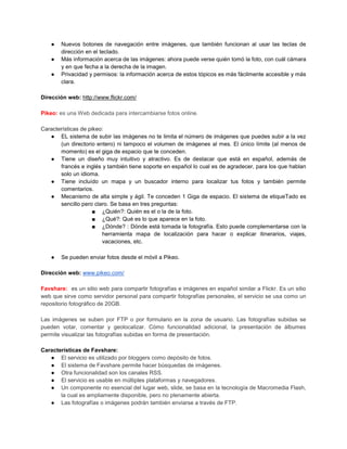 ●   Nuevos botones de navegación entre imágenes, que también funcionan al usar las teclas de
        dirección en el teclado.
    ●   Más información acerca de las imágenes: ahora puede verse quién tomó la foto, con cuál cámara
        y en que fecha a la derecha de la imagen.
    ●   Privacidad y permisos: la información acerca de estos tópicos es más fácilmente accesible y más
        clara.

Dirección web: http://www.flickr.com/

Pikeo: es una Web dedicada para intercambiarse fotos online.

Características de pikeo:
   ● EL sistema de subir las imágenes no te limita el número de imágenes que puedes subir a la vez
       (un directorio entero) ni tampoco el volumen de imágenes al mes. El único límite (al menos de
       momento) es el giga de espacio que te conceden.
   ● Tiene un diseño muy intuitivo y atractivo. Es de destacar que está en español, además de
       francés e inglés y también tiene soporte en español lo cual es de agradecer, para los que hablan
       solo un idioma.
   ● Tiene incluído un mapa y un buscador interno para localizar tus fotos y también permite
       comentarios.
   ● Mecanismo de alta simple y ágil. Te conceden 1 Giga de espacio. El sistema de etiqueTado es
       sencillo pero claro. Se basa en tres preguntas:
                     ■ ¿Quién?: Quién es el o la de la foto.
                     ■ ¿Qué?: Qué es lo que aparece en la foto.
                     ■ ¿Dónde? : Dónde está tomada la fotografía. Esto puede complementarse con la
                        herramienta mapa de localización para hacer o explicar itinerarios, viajes,
                        vacaciones, etc.

    ●   Se pueden enviar fotos desde el móvil a Pikeo.

Dirección web: www.pikeo.com/

Favshare: es un sitio web para compartir fotografías e imágenes en español similar a Flickr. Es un sitio
web que sirve como servidor personal para compartir fotografías personales, el servicio se usa como un
repositorio fotográfico de 20GB.

Las imágenes se suben por FTP o por formulario en la zona de usuario. Las fotografías subidas se
pueden votar, comentar y geolocalizar. Cómo funcionalidad adicional, la presentación de álbumes
permite visualizar las fotografías subidas en forma de presentación.

Características de Favshare:
   ● El servicio es utilizado por bloggers como depósito de fotos.
   ● El sistema de Favshare permite hacer búsquedas de imágenes.
   ● Otra funcionalidad son los canales RSS.
   ● El servicio es usable en múltiples plataformas y navegadores.
   ● Un componente no esencial del lugar web, slide, se basa en la tecnología de Macromedia Flash,
       la cual es ampliamente disponible, pero no plenamente abierta.
   ● Las fotografías o imágenes podrán también enviarse a través de FTP.
 