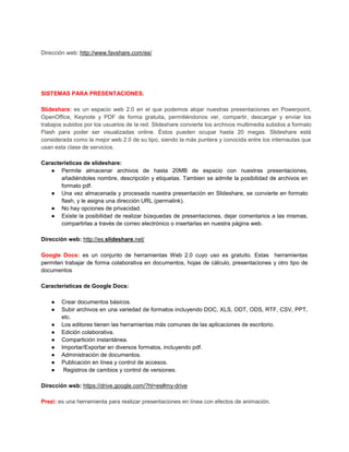 Dirección web: http://www.favshare.com/es/




SISTEMAS PARA PRESENTACIONES.

Slideshare: es un espacio web 2.0 en el que podemos alojar nuestras presentaciones en Powerpoint,
OpenOffice, Keynote y PDF de forma gratuita, permitiéndonos ver, compartir, descargar y enviar los
trabajos subidos por los usuarios de la red. Slideshare convierte los archivos multimedia subidos a formato
Flash para poder ser visualizadas online. Éstos pueden ocupar hasta 20 megas. Slideshare está
considerada como la mejor web 2.0 de su tipo, siendo la más puntera y conocida entre los internautas que
usan esta clase de servicios.

Características de slideshare:
   ● Permite almacenar archivos de hasta 20MB de espacio con nuestras presentaciones,
       añadiéndoles nombre, descripción y etiquetas. Tambien se admite la posibilidad de archivos en
       formato pdf.
   ● Una vez almacenada y procesada nuestra presentación en Slideshare, se convierte en formato
       flash, y le asigna una dirección URL (permalink).
   ● No hay opciones de privacidad.
   ● Existe la posibilidad de realizar búsquedas de presentaciones, dejar comentarios a las mismas,
       compartirlas a través de correo electrónico o insertarlas en nuestra página web.

Dirección web: http://es.slideshare.net/

Google Docs: es un conjunto de herramientas Web 2.0 cuyo uso es gratuito. Estas herramientas
permiten trabajar de forma colaborativa en documentos, hojas de cálculo, presentaciones y otro tipo de
documentos

Características de Google Docs:

    ●   Crear documentos básicos.
    ●   Subir archivos en una variedad de formatos incluyendo DOC, XLS, ODT, ODS, RTF, CSV, PPT,
        etc.
    ●   Los editores tienen las herramientas más comunes de las aplicaciones de escritorio.
    ●   Edición colaborativa.
    ●   Compartición instantánea.
    ●   Importar/Exportar en diversos formatos, incluyendo pdf.
    ●   Administración de documentos.
    ●   Publicación en línea y control de accesos.
    ●    Registros de cambios y control de versiones.

Dirección web: https://drive.google.com/?hl=es#my-drive

Prezi: es una herramienta para realizar presentaciones en línea con efectos de animación.
 