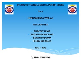 INSTITUTO TECNOLÓGICO SUPERIOR SUCRE
TICS
HERRAMIENTA WEB 2.0
INTEGRANTES:
 ARACELY LEMA
 EVELYN PACHACAMA
 EDWIN PALOMO
 HENRY MORALES
2012 – 2013
QUITO - ECUADOR
 