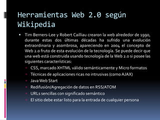 Herramientas Web 2.0 según
Wikipedia
 Tim Berners-Lee y Robert Cailliau crearon la web alrededor de 1990,
durante estas dos últimas décadas ha sufrido una evolución
extraordinaria y asombrosa, apareciendo en 2004 el concepto de
Web 2.0 fruto de esta evolución de la tecnología. Se puede decir que
una web está construida usando tecnología de la Web 2.0 si posee las
siguientes características:
 CSS, marcado XHTML válido semánticamente y Micro formatos
 Técnicas de aplicaciones ricas no intrusivas (como AJAX)
 JavaWeb Start
 Redifusión/Agregación de datos en RSS/ATOM
 URLs sencillas con significado semántico
 El sitio debe estar listo para la entrada de cualquier persona
 