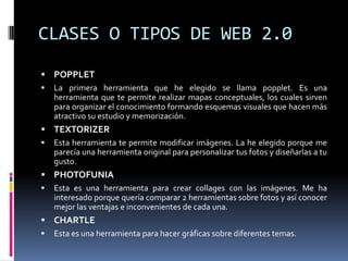 CLASES O TIPOS DE WEB 2.0
 POPPLET
 La primera herramienta que he elegido se llama popplet. Es una
herramienta que te permite realizar mapas conceptuales, los cuales sirven
para organizar el conocimiento formando esquemas visuales que hacen más
atractivo su estudio y memorización.
 TEXTORIZER
 Esta herramienta te permite modificar imágenes. La he elegido porque me
parecía una herramienta original para personalizar tus fotos y diseñarlas a tu
gusto.
 PHOTOFUNIA
 Esta es una herramienta para crear collages con las imágenes. Me ha
interesado porque quería comparar 2 herramientas sobre fotos y así conocer
mejor las ventajas e inconvenientes de cada una.
 CHARTLE
 Esta es una herramienta para hacer gráficas sobre diferentes temas.
 