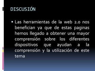 DISCUSIÓN
 Las herramientas de la web 2.0 nos
benefician ya que de estas paginas
hemos llegado a obtener una mayor
comprensión sobre los diferentes
dispositivos que ayudan a la
comprensión y la utilización de este
tema
 