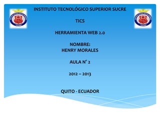 INSTITUTO TECNOLÓGICO SUPERIOR SUCRE
TICS
HERRAMIENTA WEB 2.0
NOMBRE:
HENRY MORALES
AULA N° 2
2012 – 2013
QUITO - ECUADOR
 