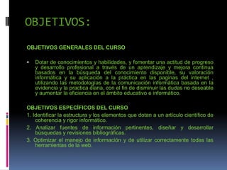 OBJETIVOS:
OBJETIVOS GENERALES DEL CURSO
 Dotar de conocimientos y habilidades, y fomentar una actitud de progreso
y desarrollo profesional a través de un aprendizaje y mejora continua
basados en la búsqueda del conocimiento disponible, su valoración
informática y su aplicación a la práctica en las paginas del internet ,
utilizando las metodologías de la comunicación informática basada en la
evidencia y la practica diaria, con el fin de disminuir las dudas no deseable
y aumentar la eficiencia en el ámbito educativo e informático.
OBJETIVOS ESPECÍFICOS DEL CURSO
1. Identificar la estructura y los elementos que dotan a un artículo científico de
coherencia y rigor informático.
2. Analizar fuentes de información pertinentes, diseñar y desarrollar
búsquedas y revisiones bibliográficas.
3. Optimizar el manejo de información y de utilizar correctamente todas las
herramientas de la web.
 
