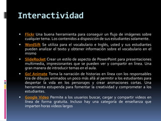 Interactividad
 Flickr Una buena herramienta para conseguir un flujo de imágenes sobre
cualquier tema. Los contenidos a disposición de sus estudiantes solamente.
 WordSift Se utiliza para el vocabulario e Inglés, usted y sus estudiantes
pueden analizar el texto y obtener información sobre el vocabulario en el
mismo
 SlideRocket Crear un estilo de aspecto de PowerPoint para presentaciones
multimedia, impresionantes que se pueden ver y compartir en línea. Una
gran manera de introducir temas en el aula.
 Go! Animate Toma la narración de historias en línea con los responsables
tira de dibujos animados un poco más allá al permitir a los estudiantes para
despertar la vida en los personajes y crear animaciones cortas. Una
herramienta estupenda para fomentar la creatividad y comprometer a los
estudiantes.
 Google Video Permite a los usuarios buscar, cargar y compartir videos en
línea de forma gratuita. Incluso hay una categoría de enseñanza que
imparten horas videos largos
 