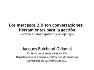 Los mercados 2.0 son conversaciones:  Herramientas para la gestión (Novela en dos capítulos y un epílogo) Jacques Bulchand Gidumal Profesor de Internet e innovación Departamento de Economía y Dirección de Empresas Universidad de Las Palmas de G.C. 