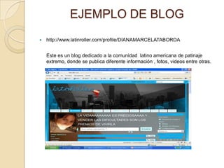EJEMPLO DE BLOG
   http://www.latinroller.com/profile/DIANAMARCELATABORDA


    Este es un blog dedicado a la comunidad latino americana de patinaje
    extremo, donde se publica diferente información , fotos, videos entre otras.
 