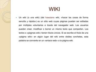 WIKI
   Un wiki (o una wiki) (del hawaiano wiki, «hacer las cosas de forma
    sencilla y rápida») es un sitio web cuyas páginas pueden ser editadas
    por múltiples voluntarios a través del navegador web. Los usuarios
    pueden crear, modificar o borrar un mismo texto que comparten. Los
    textos o «páginas wiki» tienen títulos únicos. Si se escribe el título de una
    «página wiki» en algún lugar del wiki entre dobles corchetes, esta
    palabra se convierte en un «enlace web» a la página wiki.
 
