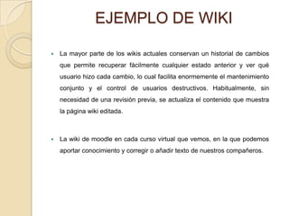 EJEMPLO DE WIKI

   La mayor parte de los wikis actuales conservan un historial de cambios
    que permite recuperar fácilmente cualquier estado anterior y ver qué
    usuario hizo cada cambio, lo cual facilita enormemente el mantenimiento
    conjunto y el control de usuarios destructivos. Habitualmente, sin
    necesidad de una revisión previa, se actualiza el contenido que muestra
    la página wiki editada.



   La wiki de moodle en cada curso virtual que vemos, en la que podemos
    aportar conocimiento y corregir o añadir texto de nuestros compañeros.
 
