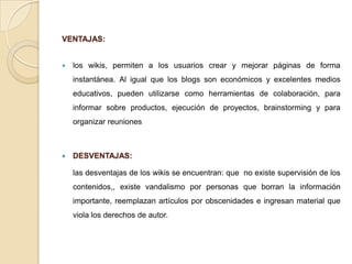 VENTAJAS:


   los wikis, permiten a los usuarios crear y mejorar páginas de forma
    instantánea. Al igual que los blogs son económicos y excelentes medios
    educativos, pueden utilizarse como herramientas de colaboración, para
    informar sobre productos, ejecución de proyectos, brainstorming y para
    organizar reuniones



   DESVENTAJAS:

    las desventajas de los wikis se encuentran: que no existe supervisión de los
    contenidos,, existe vandalismo por personas que borran la información
    importante, reemplazan artículos por obscenidades e ingresan material que
    viola los derechos de autor.
 